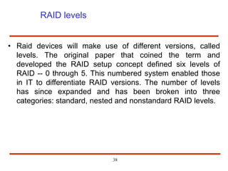 RAID levels
• Raid devices will make use of different versions, called
levels. The original paper that coined the term and
developed the RAID setup concept defined six levels of
RAID -- 0 through 5. This numbered system enabled those
in IT to differentiate RAID versions. The number of levels
has since expanded and has been broken into three
categories: standard, nested and nonstandard RAID levels.
38
 