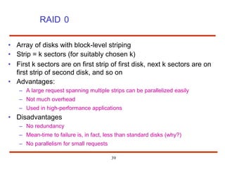 RAID 0
• Array of disks with block-level striping
• Strip = k sectors (for suitably chosen k)
• First k sectors are on first strip of first disk, next k sectors are on
first strip of second disk, and so on
• Advantages:
– A large request spanning multiple strips can be parallelized easily
– Not much overhead
– Used in high-performance applications
• Disadvantages
– No redundancy
– Mean-time to failure is, in fact, less than standard disks (why?)
– No parallelism for small requests
39
 