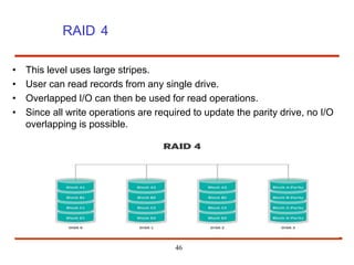 RAID 4
46
• This level uses large stripes.
• User can read records from any single drive.
• Overlapped I/O can then be used for read operations.
• Since all write operations are required to update the parity drive, no I/O
overlapping is possible.
 