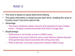 RAID 5
47
• This level is based on parity block-level striping.
• The parity information is striped across each drive, enabling the array to
function even if one drive were to fail.
• Advantage
– The array's architecture allows read and write operations to span multiple
drives -- resulting in performance better than that of a single drive.
• Disadvantage
– Performance is not as high as that of a RAID 0 array.
– Considered to be a poor choice for use on write-intensive systems because
of the performance impact associated with writing parity data.
– When a disk fails, it can take a long time to rebuild a RAID 5 array.
 