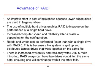 Advantage of RAID
• An improvement in cost-effectiveness because lower-priced disks
are used in large numbers.
• The use of multiple hard drives enables RAID to improve on the
performance of a single hard drive.
• Increased computer speed and reliability after a crash --
depending on the configuration.
• Reads and writes can be performed faster than with a single drive
with RAID 0. This is because a file system is split up and
distributed across drives that work together on the same file.
• There is increased availability and resiliency with RAID 5. With
mirroring, RAID arrays can have two drives containing the same
data, ensuring one will continue to work if the other fails.
49
 
