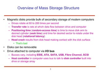 5
Overview of Mass Storage Structure
• Magnetic disks provide bulk of secondary storage of modern computers
– Drives rotate at 60 to 200 times per second
– Transfer rate is rate at which data flow between drive and computer
– Positioning time (random-access time) is time to move disk arm to
desired cylinder (seek time) and time for desired sector to rotate under the
disk head (rotational latency)
– Head crash results from disk head making contact with the disk surface
• That’s bad
• Disks can be removable
• Drive attached to computer via I/O bus
– Busses vary, including EIDE, ATA, SATA, USB, Fibre Channel, SCSI
– Host controller in computer uses bus to talk to disk controller built into
drive or storage array
 