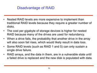 Disadvantage of RAID
• Nested RAID levels are more expensive to implement than
traditional RAID levels because they require a greater number of
disks.
• The cost per gigabyte of storage devices is higher for nested
RAID because many of the drives are used for redundancy.
• When a drive fails, the probability that another drive in the array
will also soon fail rises, which would likely result in data loss.
• Some RAID levels (such as RAID 1 and 5) can only sustain a
single drive failure.
• RAID arrays, and the data in them, are in a vulnerable state until
a failed drive is replaced and the new disk is populated with data.
50
 