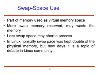 Swap-Space Use
• Part of memory used as virtual memory space
• More swap memory reserved, may waste the
memory
• Less swap space may abort a process
• In Linux normally swap pace was kept double of the
physical memory, but now days it is a topic of
debate in Linux community
52
 