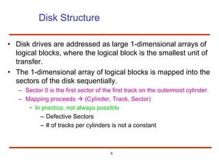 6
Disk Structure
• Disk drives are addressed as large 1-dimensional arrays of
logical blocks, where the logical block is the smallest unit of
transfer.
• The 1-dimensional array of logical blocks is mapped into the
sectors of the disk sequentially.
– Sector 0 is the first sector of the first track on the outermost cylinder.
– Mapping proceeds  (Cylinder, Track, Sector)
• In practice, not always possible
– Defective Sectors
– # of tracks per cylinders is not a constant
 