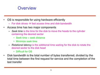 8
Overview
• OS is responsible for using hardware efficiently
– For disk drives  fast access time and disk bandwidth
• Access time has two major components
– Seek time is the time for the disk to move the heads to the cylinder
containing the desired sector
• Seek time  seek distance
• Minimize seek time
– Rotational latency is the additional time waiting for the disk to rotate the
desired sector to the disk head
• Difficult for OS
• Disk bandwidth is the total number of bytes transferred, divided by the
total time between the first request for service and the completion of the
last transfer
 