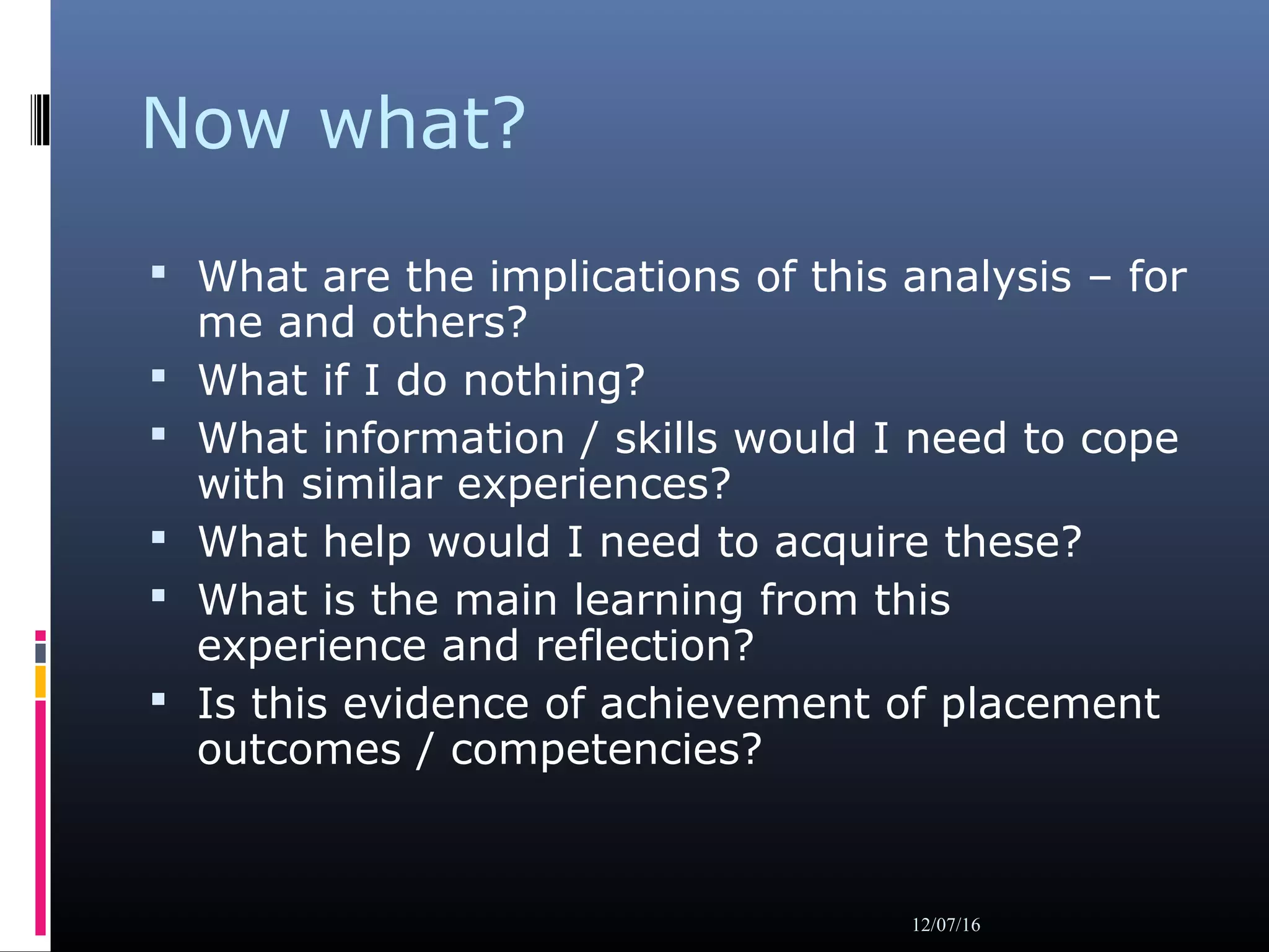 Now what?
 What are the implications of this analysis – for
me and others?
 What if I do nothing?
 What information / skills would I need to cope
with similar experiences?
 What help would I need to acquire these?
 What is the main learning from this
experience and reflection?
 Is this evidence of achievement of placement
outcomes / competencies?
12/07/16
 