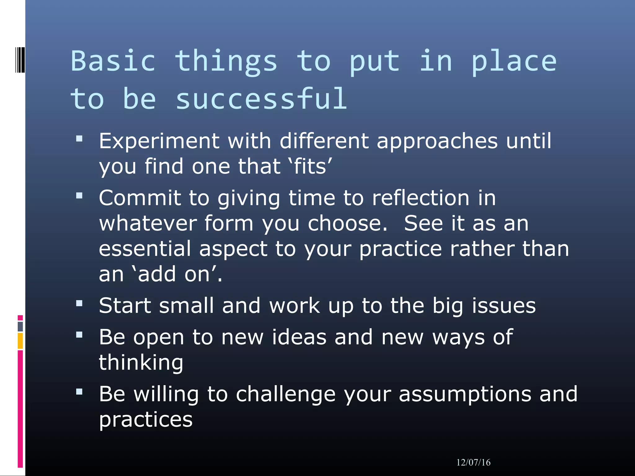 Basic things to put in place
to be successful
 Experiment with different approaches until
you find one that ‘fits’
 Commit to giving time to reflection in
whatever form you choose. See it as an
essential aspect to your practice rather than
an ‘add on’.
 Start small and work up to the big issues
 Be open to new ideas and new ways of
thinking
 Be willing to challenge your assumptions and
practices
12/07/16
 
