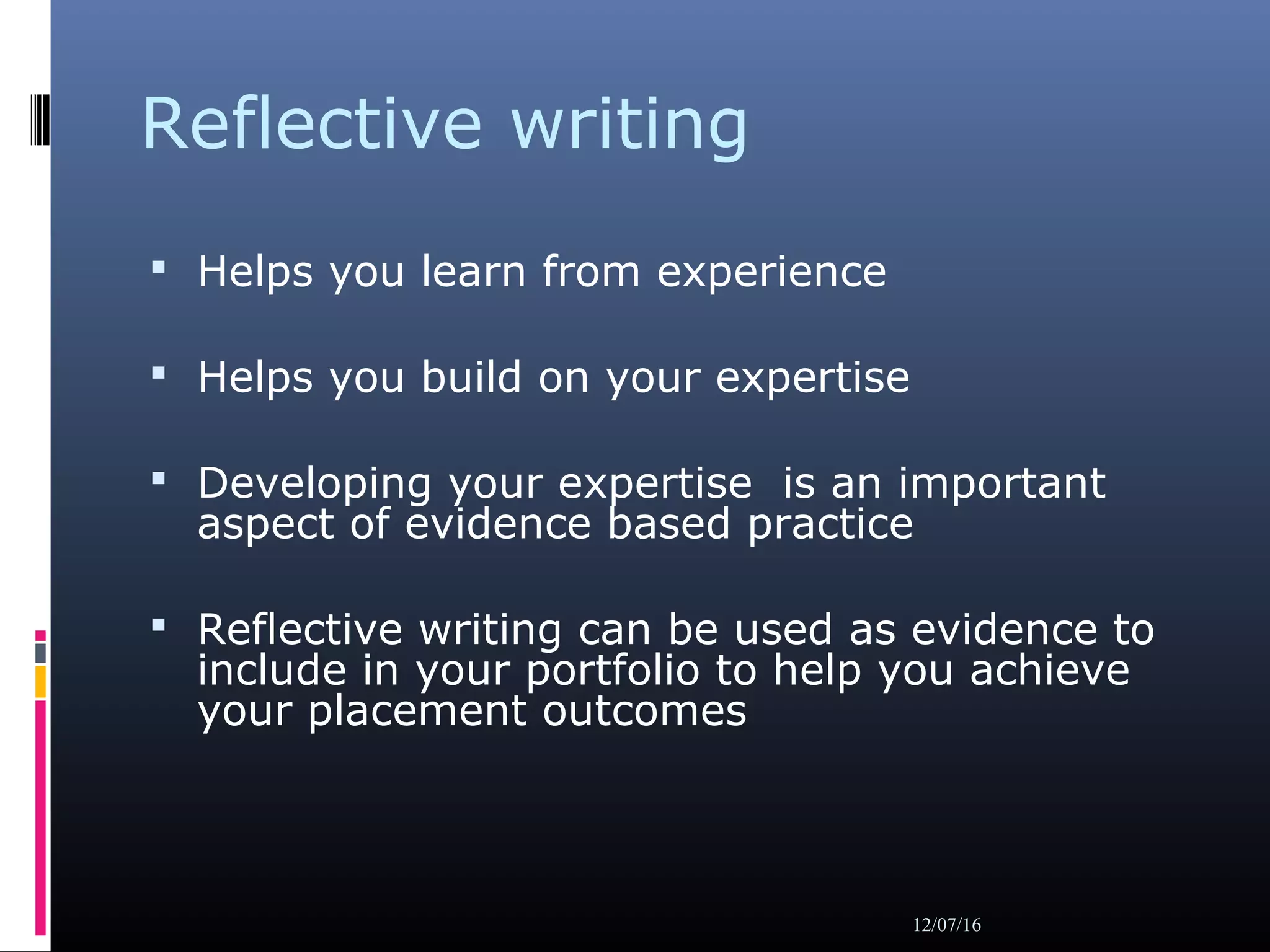 Reflective writing
 Helps you learn from experience
 Helps you build on your expertise
 Developing your expertise is an important
aspect of evidence based practice
 Reflective writing can be used as evidence to
include in your portfolio to help you achieve
your placement outcomes
12/07/16
 
