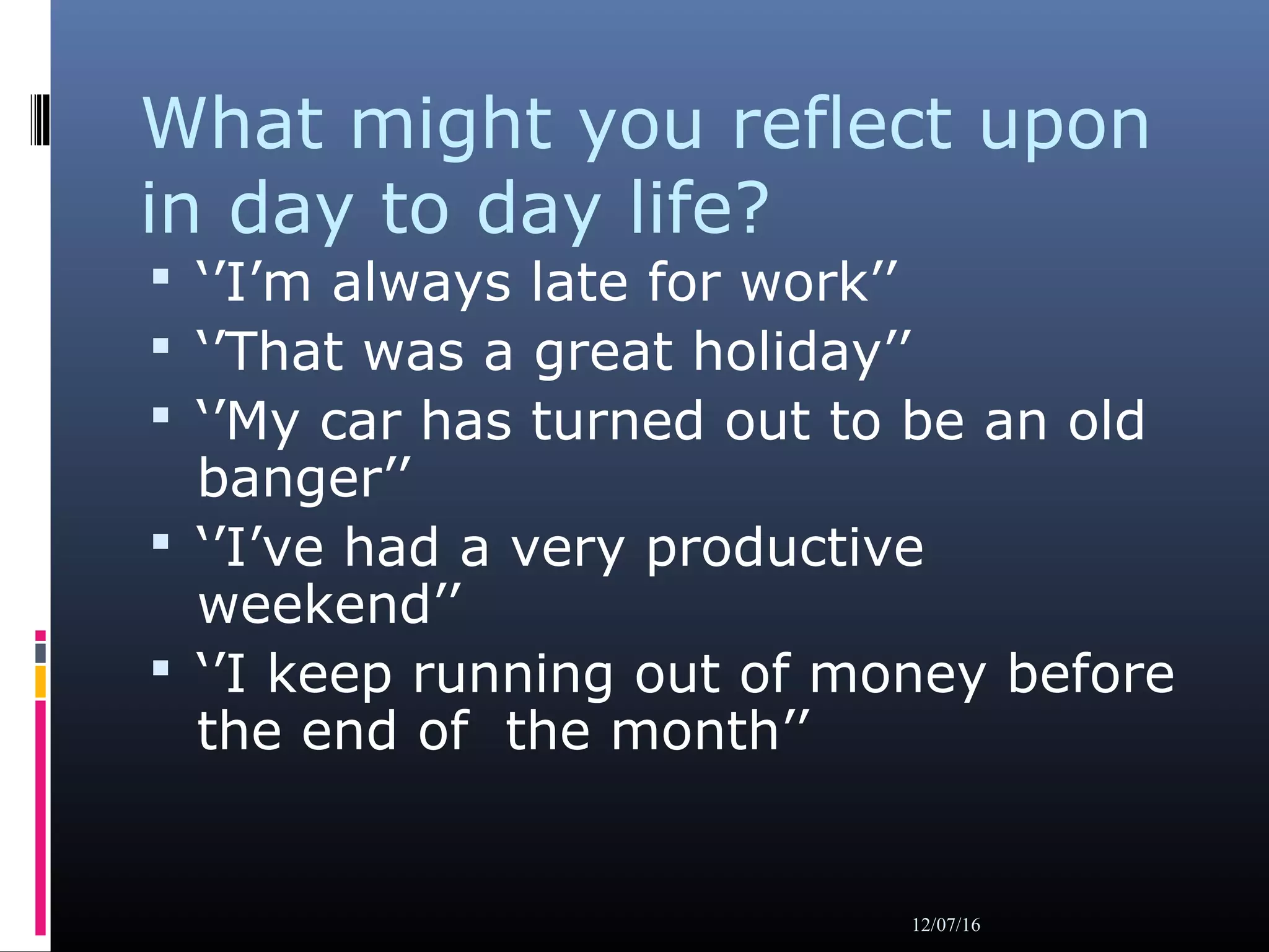 What might you reflect upon
in day to day life?
 ‘’I’m always late for work’’
 ‘’That was a great holiday’’
 ‘’My car has turned out to be an old
banger’’
 ‘’I’ve had a very productive
weekend’’
 ‘’I keep running out of money before
the end of the month’’
12/07/16
 