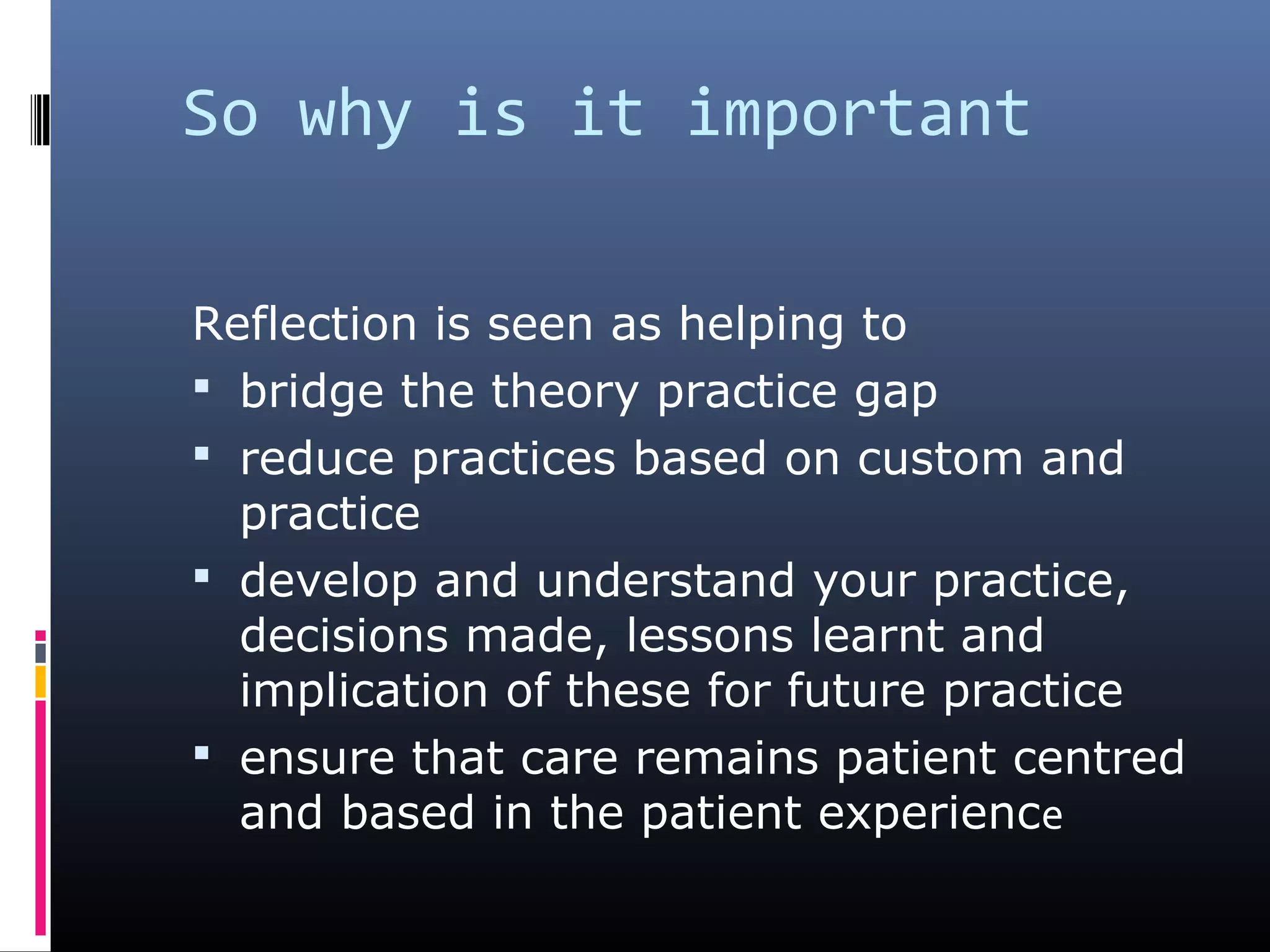 So why is it important
Reflection is seen as helping to
 bridge the theory practice gap
 reduce practices based on custom and
practice
 develop and understand your practice,
decisions made, lessons learnt and
implication of these for future practice
 ensure that care remains patient centred
and based in the patient experience
 