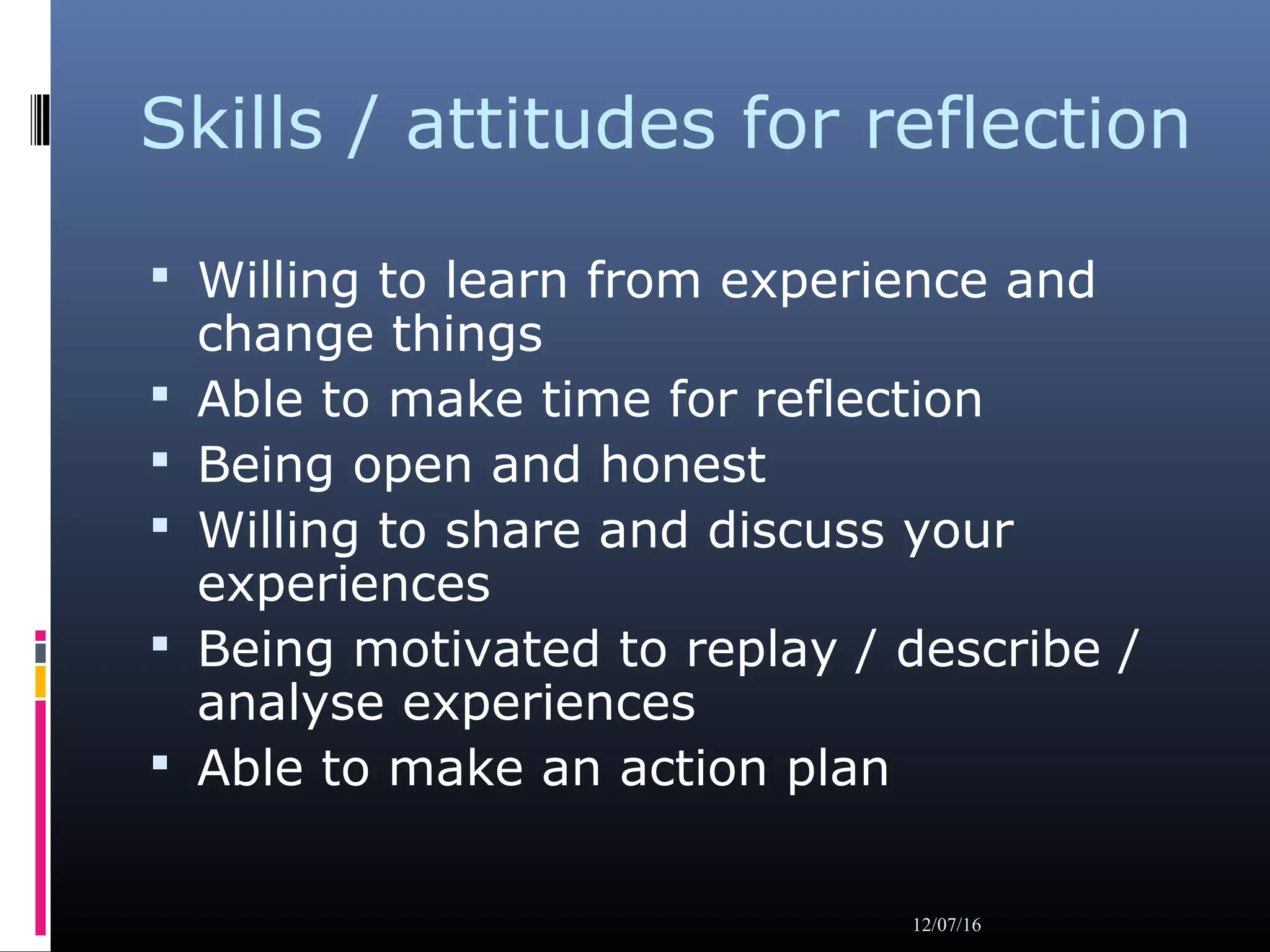 Skills / attitudes for reflection
 Willing to learn from experience and
change things
 Able to make time for reflection
 Being open and honest
 Willing to share and discuss your
experiences
 Being motivated to replay / describe /
analyse experiences
 Able to make an action plan
12/07/16
 