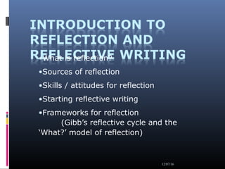 12/07/16
•What is reflection?
•Sources of reflection
•Skills / attitudes for reflection
•Starting reflective writing
•Frameworks for reflection
(Gibb’s reflective cycle and the
‘What?’ model of reflection)
 