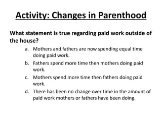 Activity: Changes in Parenthood
What statement is true regarding paid work outside of
the house?
a. Mothers and fathers are now spending equal time
doing paid work.
b. Fathers spend more time then mothers doing paid
work.
c. Mothers spend more time then fathers doing paid
work.
d. There has been no change over time in the amount of
paid work mothers or fathers have been doing.
 
