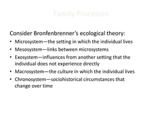 Family Processes
Consider Bronfenbrenner’s ecological theory:
• Microsystem—the setting in which the individual lives
• Mesosystem—links between microsystems
• Exosystem—influences from another setting that the
individual does not experience directly
• Macrosystem—the culture in which the individual lives
• Chronosystem—sociohistorical circumstances that
change over time
 