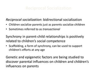Reciprocal Socialization
Reciprocal socialization: bidirectional socialization
• Children socialize parents just as parents socialize children
• Sometimes referred to as transactional
Synchrony in parent-child relationships is positively
related to children’s social competence
• Scaffolding, a form of synchrony, can be used to support
children’s efforts at any age
Genetic and epigenetic factors are being studied to
discover parental influences on children and children’s
influences on parents
 