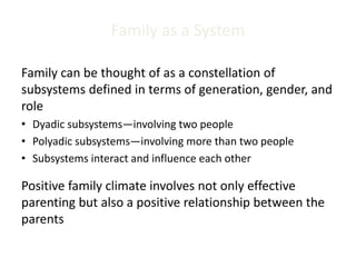 Family as a System
Family can be thought of as a constellation of
subsystems defined in terms of generation, gender, and
role
• Dyadic subsystems—involving two people
• Polyadic subsystems—involving more than two people
• Subsystems interact and influence each other
Positive family climate involves not only effective
parenting but also a positive relationship between the
parents
 