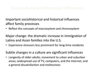 Sociocultural and Historical Influences
Important sociohistorical and historical influences
affect family processes
• Reflect the concepts of macrosystem and chronosystem
Major change: the dramatic increase in immigration of
Latino and Asian families into the U.S.
• Experience stressors less prominent for long-time residents
Subtle changes in a culture are significant influences
• Longevity of older adults; movement to urban and suburban
areas; widespread use of TV, computers, and the Internet; and
a general dissatisfaction and restlessness
 