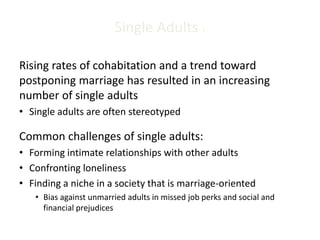 Single Adults 1
Rising rates of cohabitation and a trend toward
postponing marriage has resulted in an increasing
number of single adults
• Single adults are often stereotyped
Common challenges of single adults:
• Forming intimate relationships with other adults
• Confronting loneliness
• Finding a niche in a society that is marriage-oriented
• Bias against unmarried adults in missed job perks and social and
financial prejudices
 