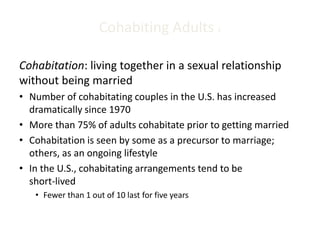 Cohabiting Adults 1
Cohabitation: living together in a sexual relationship
without being married
• Number of cohabitating couples in the U.S. has increased
dramatically since 1970
• More than 75% of adults cohabitate prior to getting married
• Cohabitation is seen by some as a precursor to marriage;
others, as an ongoing lifestyle
• In the U.S., cohabitating arrangements tend to be
short-lived
• Fewer than 1 out of 10 last for five years
 