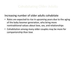 Cohabitating Older Adults
Increasing number of older adults cohabitate
• Rates are expected to rise in upcoming years due to the aging
of the baby boomer generation, who bring more
nontraditional values about love, sex, and relationships
• Cohabitation among many older couples may be more for
companionship than love
 