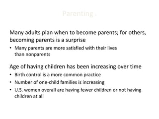 Parenting 1
Many adults plan when to become parents; for others,
becoming parents is a surprise
• Many parents are more satisfied with their lives
than nonparents
Age of having children has been increasing over time
• Birth control is a more common practice
• Number of one-child families is increasing
• U.S. women overall are having fewer children or not having
children at all
 