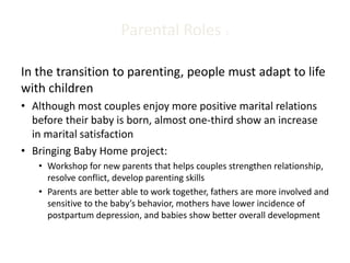 Parental Roles 1
In the transition to parenting, people must adapt to life
with children
• Although most couples enjoy more positive marital relations
before their baby is born, almost one-third show an increase
in marital satisfaction
• Bringing Baby Home project:
• Workshop for new parents that helps couples strengthen relationship,
resolve conflict, develop parenting skills
• Parents are better able to work together, fathers are more involved and
sensitive to the baby’s behavior, mothers have lower incidence of
postpartum depression, and babies show better overall development
 