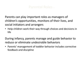 Parental Roles 2
Parents can play important roles as managers of
children’s opportunities, monitors of their lives, and
social initiators and arrangers
• Help children work their way through choices and decisions in
life
During infancy, parents manage and guide behavior to
reduce or eliminate undesirable behaviors
• Parents’ management of toddler behavior includes corrective
feedback and discipline
 