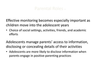 Parental Roles 4
Effective monitoring becomes especially important as
children move into the adolescent years
• Choice of social settings, activities, friends, and academic
efforts
Adolescents manage parents’ access to information,
disclosing or concealing details of their activities
• Adolescents are more likely to disclose information when
parents engage in positive parenting practices
 