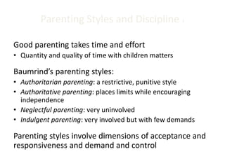 Parenting Styles and Discipline 1
Good parenting takes time and effort
• Quantity and quality of time with children matters
Baumrind’s parenting styles:
• Authoritarian parenting: a restrictive, punitive style
• Authoritative parenting: places limits while encouraging
independence
• Neglectful parenting: very uninvolved
• Indulgent parenting: very involved but with few demands
Parenting styles involve dimensions of acceptance and
responsiveness and demand and control
 