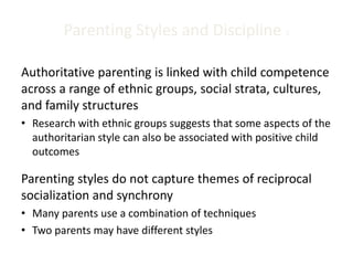 Parenting Styles and Discipline 2
Authoritative parenting is linked with child competence
across a range of ethnic groups, social strata, cultures,
and family structures
• Research with ethnic groups suggests that some aspects of the
authoritarian style can also be associated with positive child
outcomes
Parenting styles do not capture themes of reciprocal
socialization and synchrony
• Many parents use a combination of techniques
• Two parents may have different styles
 