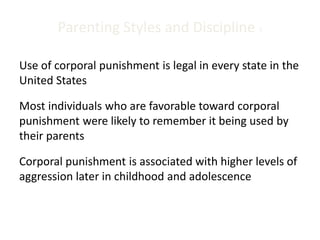 Parenting Styles and Discipline 3
Use of corporal punishment is legal in every state in the
United States
Most individuals who are favorable toward corporal
punishment were likely to remember it being used by
their parents
Corporal punishment is associated with higher levels of
aggression later in childhood and adolescence
 