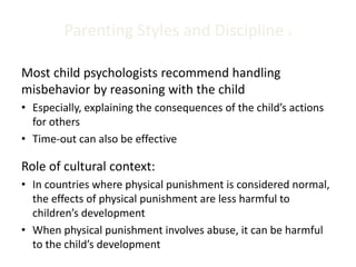 Parenting Styles and Discipline 4
Most child psychologists recommend handling
misbehavior by reasoning with the child
• Especially, explaining the consequences of the child’s actions
for others
• Time-out can also be effective
Role of cultural context:
• In countries where physical punishment is considered normal,
the effects of physical punishment are less harmful to
children’s development
• When physical punishment involves abuse, it can be harmful
to the child’s development
 