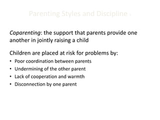 Parenting Styles and Discipline 5
Coparenting: the support that parents provide one
another in jointly raising a child
Children are placed at risk for problems by:
• Poor coordination between parents
• Undermining of the other parent
• Lack of cooperation and warmth
• Disconnection by one parent
 
