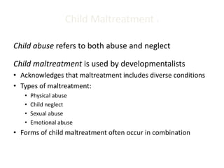 Child Maltreatment 1
Child abuse refers to both abuse and neglect
Child maltreatment is used by developmentalists
• Acknowledges that maltreatment includes diverse conditions
• Types of maltreatment:
• Physical abuse
• Child neglect
• Sexual abuse
• Emotional abuse
• Forms of child maltreatment often occur in combination
 