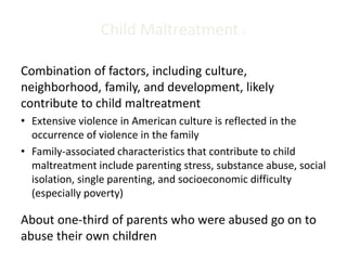 Child Maltreatment 2
Combination of factors, including culture,
neighborhood, family, and development, likely
contribute to child maltreatment
• Extensive violence in American culture is reflected in the
occurrence of violence in the family
• Family-associated characteristics that contribute to child
maltreatment include parenting stress, substance abuse, social
isolation, single parenting, and socioeconomic difficulty
(especially poverty)
About one-third of parents who were abused go on to
abuse their own children
 