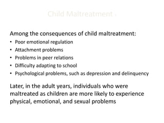 Child Maltreatment 3
Among the consequences of child maltreatment:
• Poor emotional regulation
• Attachment problems
• Problems in peer relations
• Difficulty adapting to school
• Psychological problems, such as depression and delinquency
Later, in the adult years, individuals who were
maltreated as children are more likely to experience
physical, emotional, and sexual problems
 