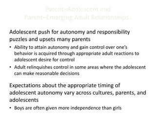 Parent–Adolescent and
Parent–Emerging Adult Relationships 1
Adolescent push for autonomy and responsibility
puzzles and upsets many parents
• Ability to attain autonomy and gain control over one’s
behavior is acquired through appropriate adult reactions to
adolescent desire for control
• Adult relinquishes control in some areas where the adolescent
can make reasonable decisions
Expectations about the appropriate timing of
adolescent autonomy vary across cultures, parents, and
adolescents
• Boys are often given more independence than girls
 