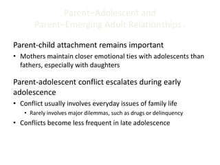 Parent–Adolescent and
Parent–Emerging Adult Relationships 2
Parent-child attachment remains important
• Mothers maintain closer emotional ties with adolescents than
fathers, especially with daughters
Parent-adolescent conflict escalates during early
adolescence
• Conflict usually involves everyday issues of family life
• Rarely involves major dilemmas, such as drugs or delinquency
• Conflicts become less frequent in late adolescence
 