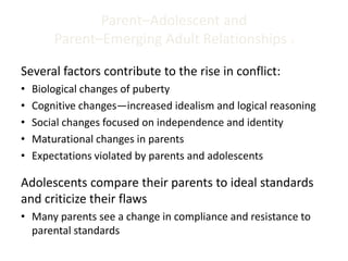 Parent–Adolescent and
Parent–Emerging Adult Relationships 3
Several factors contribute to the rise in conflict:
• Biological changes of puberty
• Cognitive changes—increased idealism and logical reasoning
• Social changes focused on independence and identity
• Maturational changes in parents
• Expectations violated by parents and adolescents
Adolescents compare their parents to ideal standards
and criticize their flaws
• Many parents see a change in compliance and resistance to
parental standards
 