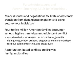 Parent–Adolescent and
Parent–Emerging Adult Relationships 4
Minor disputes and negotiations facilitate adolescents’
transition from dependence on parents to being
autonomous individuals
Four to five million American families encounter
serious, highly stressful parent-adolescent conflict
• Associated with movement out of the home, juvenile
delinquency, school dropout, pregnancy and early marriage,
religious cult membership, and drug abuse
Acculturation-based conflicts are likely in
immigrant families
 