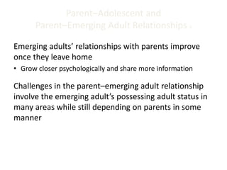 Parent–Adolescent and
Parent–Emerging Adult Relationships 5
Emerging adults’ relationships with parents improve
once they leave home
• Grow closer psychologically and share more information
Challenges in the parent–emerging adult relationship
involve the emerging adult’s possessing adult status in
many areas while still depending on parents in some
manner
 