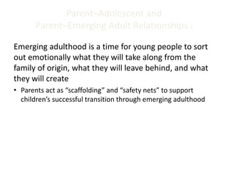 Parent–Adolescent and
Parent–Emerging Adult Relationships 6
Emerging adulthood is a time for young people to sort
out emotionally what they will take along from the
family of origin, what they will leave behind, and what
they will create
• Parents act as “scaffolding” and “safety nets” to support
children’s successful transition through emerging adulthood
 