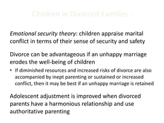 Children in Divorced Families 2
Emotional security theory: children appraise marital
conflict in terms of their sense of security and safety
Divorce can be advantageous if an unhappy marriage
erodes the well-being of children
• If diminished resources and increased risks of divorce are also
accompanied by inept parenting or sustained or increased
conflict, then it may be best if an unhappy marriage is retained
Adolescent adjustment is improved when divorced
parents have a harmonious relationship and use
authoritative parenting
 