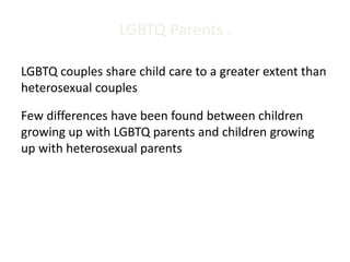 LGBTQ Parents 2
LGBTQ couples share child care to a greater extent than
heterosexual couples
Few differences have been found between children
growing up with LGBTQ parents and children growing
up with heterosexual parents
 