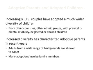 Adoptive Parents and Adopted Children 1
Increasingly, U.S. couples have adopted a much wider
diversity of children
• From other countries, other ethnic groups, with physical or
mental disability, neglected or abused children
Increased diversity has characterized adoptive parents
in recent years
• Adults from a wide range of backgrounds are allowed
to adopt
• Many adoptions involve family members
 