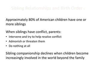 Sibling Relationships and Birth Order 1
Approximately 80% of American children have one or
more siblings
When siblings have conflict, parents:
• Intervene and try to help resolve conflict
• Admonish or threaten them
• Do nothing at all
Sibling companionship declines when children become
increasingly involved in the world beyond the family
 