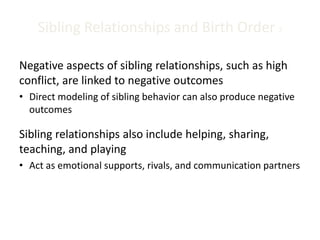 Sibling Relationships and Birth Order 2
Negative aspects of sibling relationships, such as high
conflict, are linked to negative outcomes
• Direct modeling of sibling behavior can also produce negative
outcomes
Sibling relationships also include helping, sharing,
teaching, and playing
• Act as emotional supports, rivals, and communication partners
 