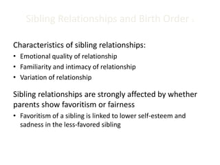 Sibling Relationships and Birth Order 3
Characteristics of sibling relationships:
• Emotional quality of relationship
• Familiarity and intimacy of relationship
• Variation of relationship
Sibling relationships are strongly affected by whether
parents show favoritism or fairness
• Favoritism of a sibling is linked to lower self-esteem and
sadness in the less-favored sibling
 