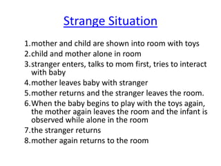 Strange Situation
1.mother and child are shown into room with toys
2.child and mother alone in room
3.stranger enters, talks to mom first, tries to interact
with baby
4.mother leaves baby with stranger
5.mother returns and the stranger leaves the room.
6.When the baby begins to play with the toys again,
the mother again leaves the room and the infant is
observed while alone in the room
7.the stranger returns
8.mother again returns to the room
 